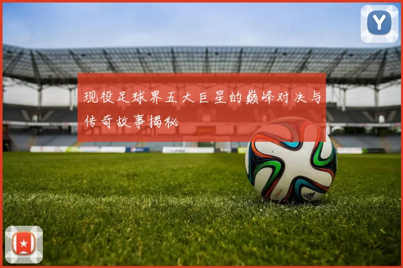 现役足球界五大巨星的巅峰对决与传奇故事揭秘