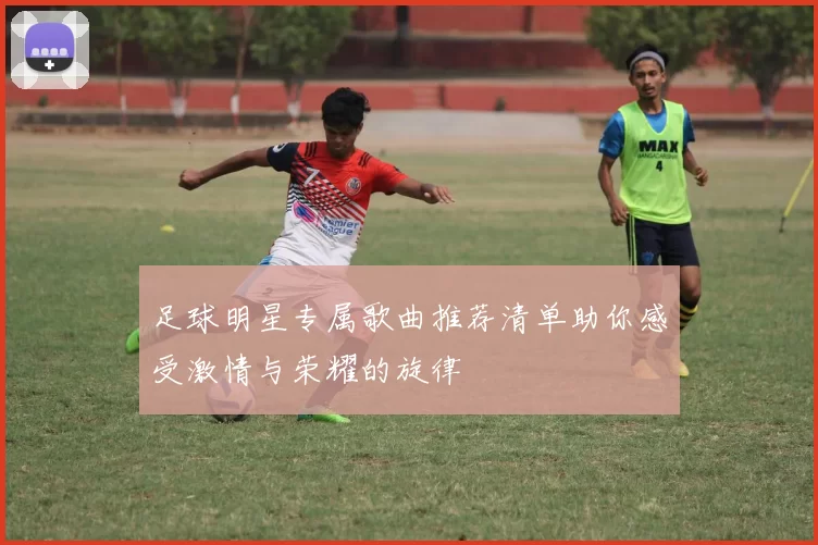 足球明星专属歌曲推荐清单助你感受激情与荣耀的旋律