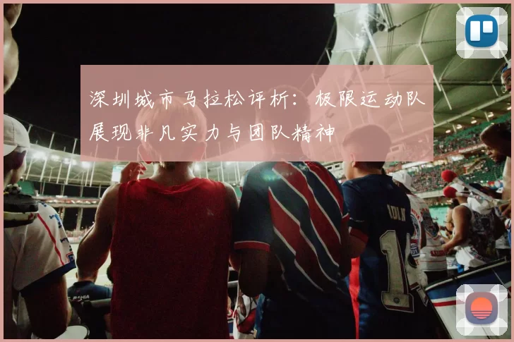 深圳城市马拉松评析：极限运动队展现非凡实力与团队精神