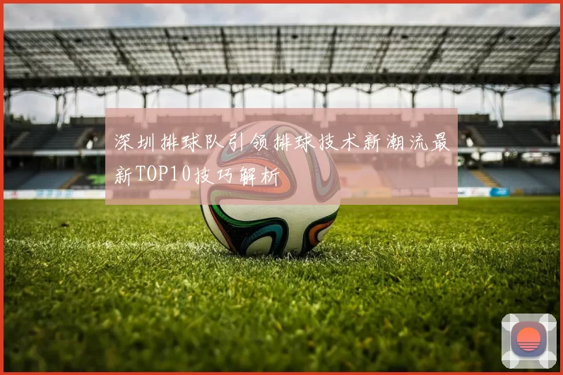 深圳排球队引领排球技术新潮流最新TOP10技巧解析