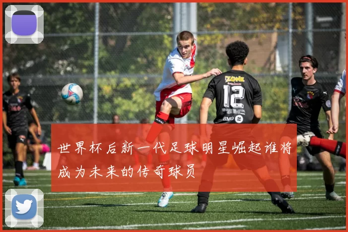世界杯后新一代足球明星崛起谁将成为未来的传奇球员