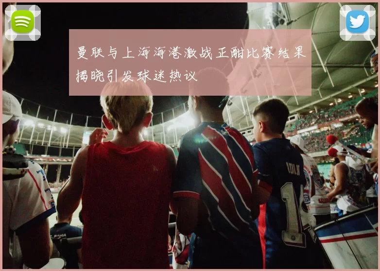 曼联与上海海港激战正酣比赛结果揭晓引发球迷热议