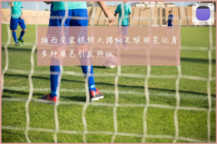 梅西变装视频大揭秘足球明星化身多种角色引发热议