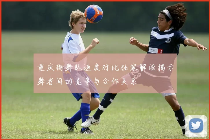 重庆街舞队速度对比独家解读揭示舞者间的竞争与合作关系