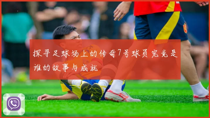 探寻足球场上的传奇7号球员究竟是谁的故事与成就