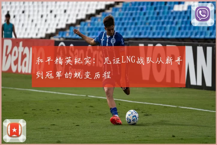 和平精英纪实：见证LNG战队从新手到冠军的蜕变历程