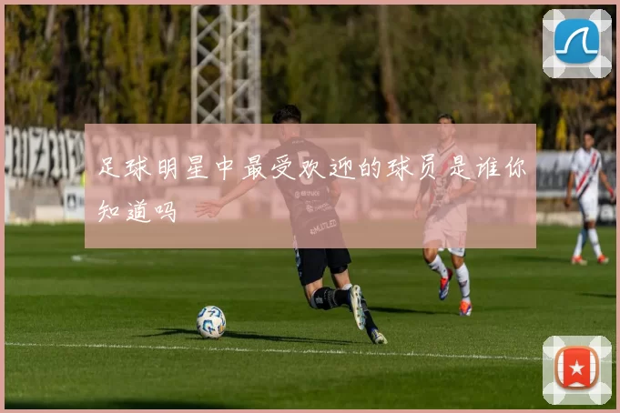 足球明星中最受欢迎的球员是谁你知道吗