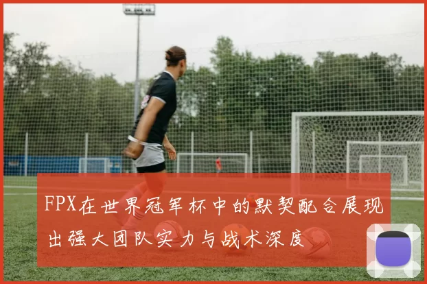 FPX在世界冠军杯中的默契配合展现出强大团队实力与战术深度