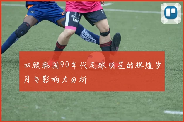 回顾韩国90年代足球明星的辉煌岁月与影响力分析