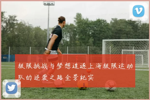 极限挑战与梦想追逐上海极限运动队的逆袭之路全景纪实