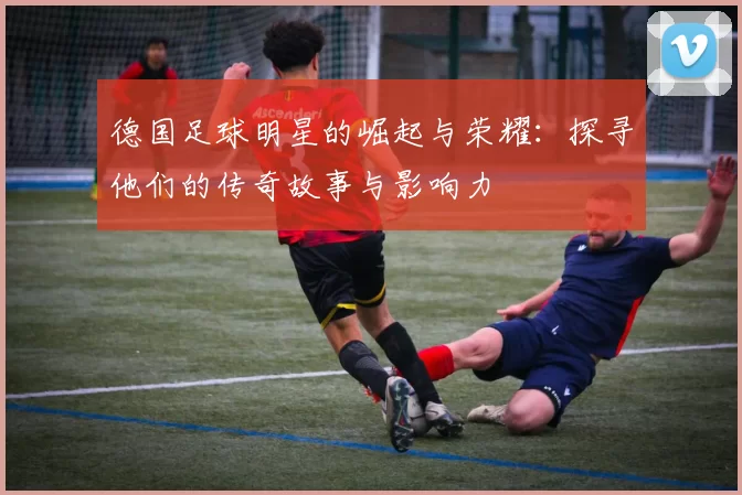 德国足球明星的崛起与荣耀：探寻他们的传奇故事与影响力